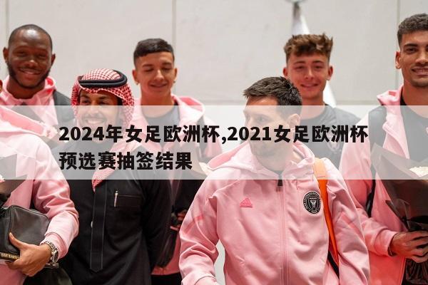 2024年女足欧洲杯,2021女足欧洲杯预选赛抽签结果