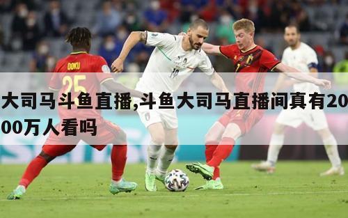 大司马斗鱼直播,斗鱼大司马直播间真有2000万人看吗